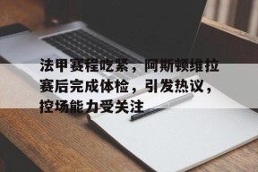 法甲赛程吃紧，阿斯顿维拉赛后完成体检，引发热议，控场能力受关注(阿斯顿维拉vs奥林匹亚科斯)-九游体育